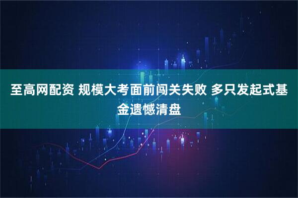 至高网配资 规模大考面前闯关失败 多只发起式基金遗憾清盘