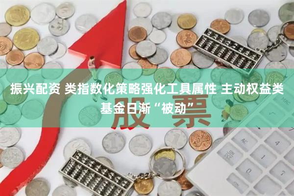 振兴配资 类指数化策略强化工具属性 主动权益类基金日渐“被动”