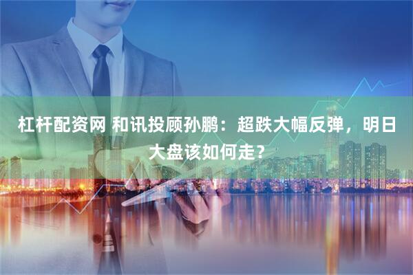 杠杆配资网 和讯投顾孙鹏：超跌大幅反弹，明日大盘该如何走？
