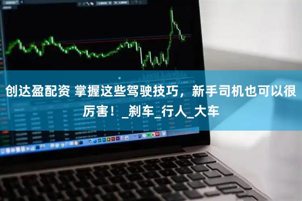 创达盈配资 掌握这些驾驶技巧，新手司机也可以很厉害！_刹车_行人_大车
