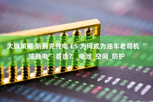 大旗策略 新别克纯电 E5 为何成为油车老司机 “油换电” 首选？_电池_空间_防护