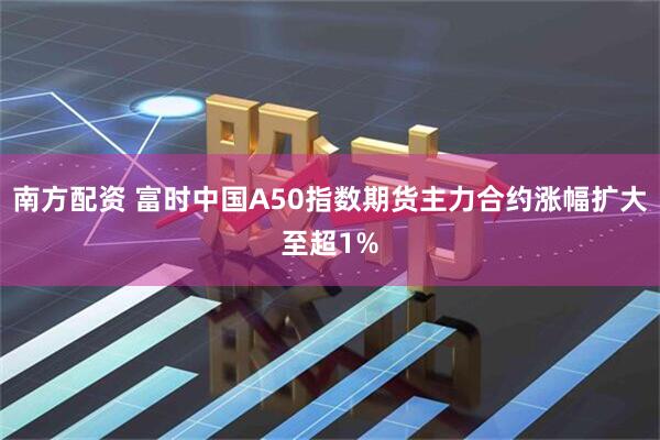 南方配资 富时中国A50指数期货主力合约涨幅扩大至超1%