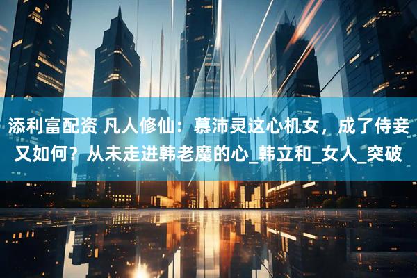 添利富配资 凡人修仙：慕沛灵这心机女，成了侍妾又如何？从未走进韩老魔的心_韩立和_女人_突破