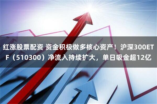 红涨股票配资 资金积极做多核心资产！沪深300ETF（510300）净流入持续扩大，单日吸金超12亿