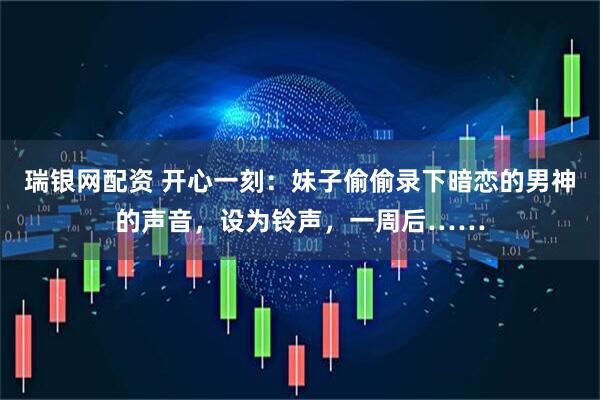 瑞银网配资 开心一刻：妹子偷偷录下暗恋的男神的声音，设为铃声，一周后……