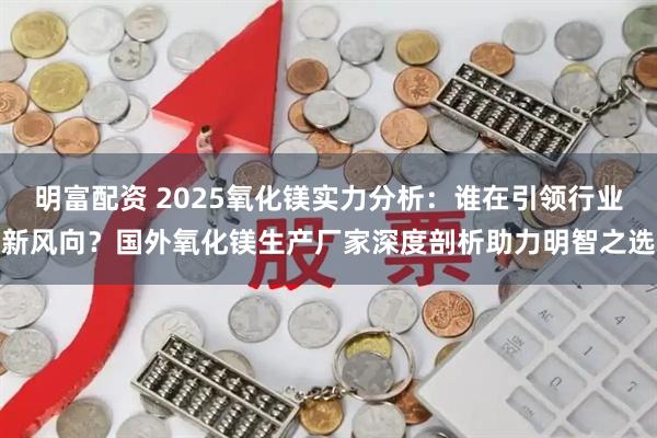 明富配资 2025氧化镁实力分析：谁在引领行业新风向？国外氧化镁生产厂家深度剖析助力明智之选