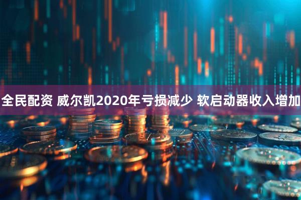 全民配资 威尔凯2020年亏损减少 软启动器收入增加