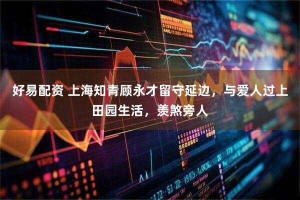 好易配资 上海知青顾永才留守延边，与爱人过上田园生活，羡煞旁人