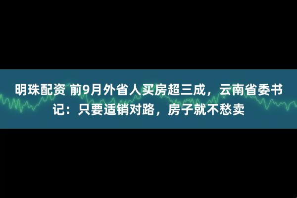 明珠配资 前9月外省人买房超三成，云南省委书记：只要适销对路，房子就不愁卖