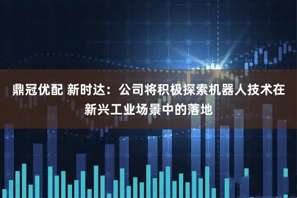 鼎冠优配 新时达：公司将积极探索机器人技术在新兴工业场景中的落地
