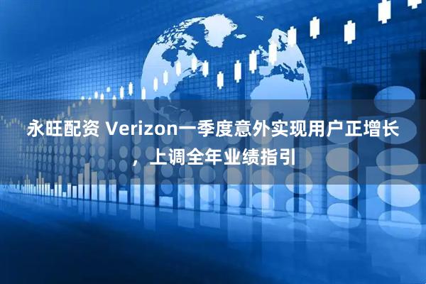 永旺配资 Verizon一季度意外实现用户正增长，上调全年业绩指引